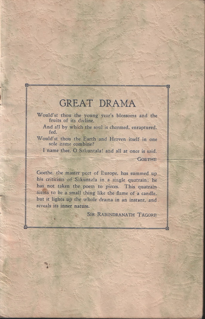 Sakuntala Program: Inside back cover, text:
														GREAT DRAMA
Would'st thou the young year's blossoms and the
fruits of its decline,
And all by which the soul is charmed, enraptured,
fed,
Would'st thou the Earth and Heaven itself in one
sole name combine?
I name thee, O Sakuntalal and all at once is said.
GoETHE Goethe, the master post of Europe, has summed up his criticism of Sakuntala in a single quatrain; he has not taken the poem to pieces. This quatrain seems to be a small thing like the flame of a candle, but it lights up the whole drama in an instant, and
reveals its inner nature.
SIR RABiNDRANATH TAGORE
														