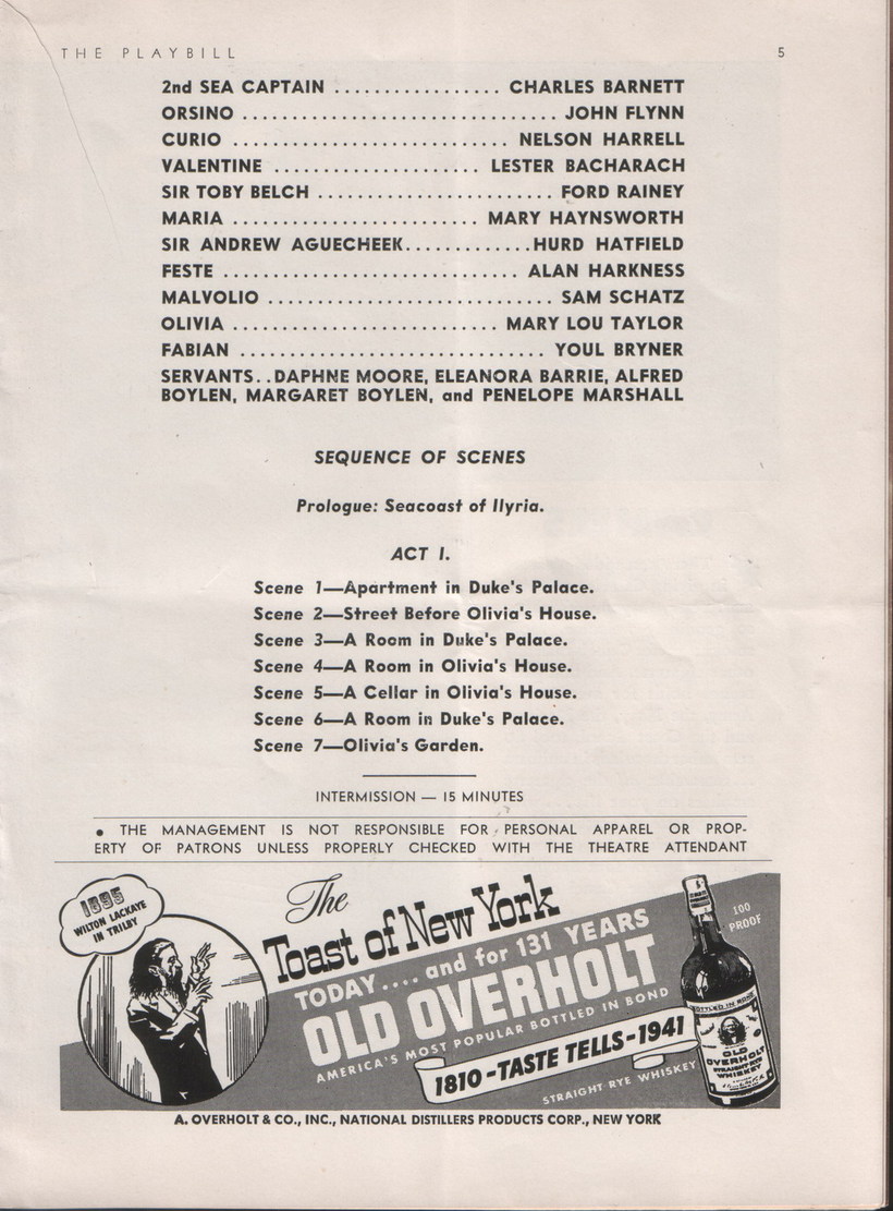 Playbill cast list, Text: 
														THE PLAYBILL
2nd SEA CAPTAIN
... CHARLES BARNETT
ORSINO
.. JOHN FLYNN
CURIO
NELSON HARRELL
VALENTINE
LESTER BACHARACH
SIR TOBY BELCH
. FORD RAINEY
MARIA.
.. MARY HAYNSWORTH
SIR ANDREW AGUECHEEK
.. HURD HATFIELD
FESTE
• ALAN HARKNESS
MALVOLIO
..SAM SCHATZ
OLIVIA
•MARY LOU TAYLOR
FABIAN
. YOUL BRYNER SERVANTS. DAPHNE MOORE, ELEANORA BARRIE, ALFRED
BOYLEN, MARGARET BOYLEN, and PENELOPE MARSHALL
SEQUENCE OF SCENES
Prologue: Seacoast of Ilyria.
ACT I.
Scene 1-Apartment in Duke's Palace.
Scene 2-Street Before Olivia's House.
Scene 3_A Room in Duke's Palace.
Scene 4- A Room in Olivia's House.
Scene 5-A Cellar in Olivia's House.
Scene 6-A Room in Duke's Palace.
Scene 7-Olivia's Garden.
INTERMISSION - 15 MINUTES
• THE MANAGEMENT IS NOT RESPONSIBLE FOR PERSONAL
APPAREL OR PROP-
ERTY OF PATRONS UNLESS PROPERLY CHECKED WITH THE THEATRE ATTENDANT
1333
WILTON LACKAYE
IN TRILBY
The
Toast of New York.
TODAY
... and for 131 YEARS
OLD OVERHOLT
AMERICA'S MOST POPULAR BOTTLED IN BOND
1810 -TASTE TELLS-1941
STRAIGHT RYE WHISKEY
A. OVERHOLT & CO., INC., NATIONAL DISTILLERS PRODUCTS CORP., NEW YORK
100
PROOF
Зорино IN 4059
SHOL
														
														