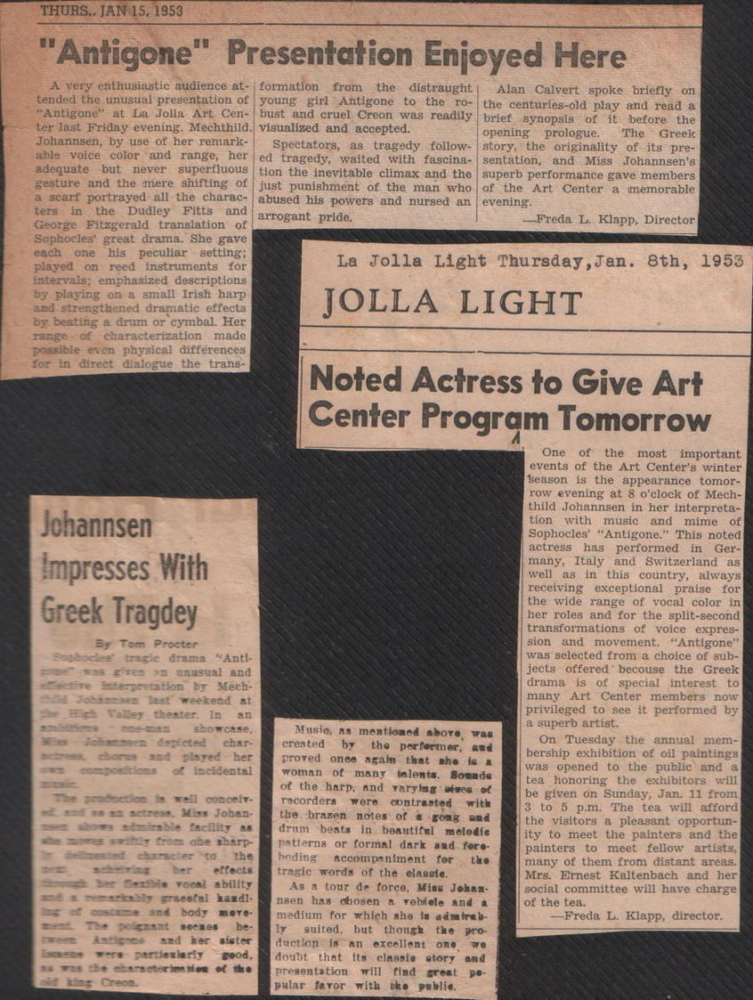Antigone review: Jolla Light, text:
														
														THURS. JAN 15, 1953
"Antigone" Presentation Enjoyed Here
A very enthusiastic audience at- formation from the distraught
Alan Calvert spoke briefly on
tended the unusual presentation of young girl Antigone to the ro- the centuries-old play and read a "Antigone" at La Jolla Art Cen- bust and cruel Creon was readily brief synopsis of it before the
ter last Friday evening. Mechthild. visualized and accepted.
Johannsen, by use of her remark-
Spectators, as tragedy follow-
opening prologue.
The Greek
story, the originality of its pre- able voice color and range, her ed tragedy, waited with fascina- sentation, and Miss Johannsen's adequate but never superfluous tion the inevitable climax and the superb performance gave members gesture and the mere shifting of just punishment of the man who of the Art Center a memorable a scarf portrayed all the charac- abused his powers and nursed an evening.
ters in the Dudley Fitts and arrogant pride.
George Fitzgerald translation of
-Freda L. Klapp, Director
Sophocles' great drama.
She gave each one his peculiar setting; played on reed instruments for intervals; emphasized descriptions by playing on a small Irish harp
and strengthened dramatic effects
La Jolla Light Thursday, Jan. 8th, 1953
JOLLA LIGHT by beating a drum or cymbal. Her range of characterization made possible even physical différences
for in direct dialogue the trans-
Johannsen Impresses With
Greek Tragdey
Br
Procter tragie drama *Anti- Fires an unusual and
interpretation br Mech-
last weekend at In showcase,
char:
played her
• incidental well conceit-
Miss Johan. sharp- the ffects. ability
handlo ShAS sister good,
of the Noted Aciress to Give Art
Center Program Tomorrow One of the most important events of the Art Center's winter Season is the appearance tomor- row evening at 8 o'clock of Mech- thild Johannsen in her interpreta- tion with music and mime of Sophocles' "Antigone." This noted
actress has performed in
Ger- many, Italy and Switzerland as well as in this country, always receiving exceptional praise for the wide range of vocal color in her roles and for the split-second transformations of voice expres- sion and movement. "Antigone" was selected from a choice of sub- jects offered becouse the Greek drama is of special interest to many Art Center members now privileged to see it performed by
a superb artist. Musie, ns mentioned shore created by the performec. proved once again that she is woman of many talents. Sonade of the harp, and varyiug wives ot racorders were contrasted with the brazen notes of a gong and drum beats in beautiful melodie patterns or formal dark and fore boding accompaniment for
tragic words of the classie. As a tour de force, Miss Johan- nBen has chosen a rehiele and a medium for which she la admirab.
suited. but though. the pro-
duction is an excellent one
we
doubt that its classis story
aad presentation will find great
pular favor with the publie.
pe. On Tuesday the annual mem- bership exhibition of oil paintings was opened to the public and a tea honoring the exhibitors will be given on Sunday, Jan. 11 from 3 to 5 p.m. The tea will afford the visitors a pleasant opportun- ity to meet the painters and the painters to meet fellow artists,
many of them from distant areas. Mrs. Ernest Kaltenbach and her social committee will have charge
of the tea.
Freda L. Klapp, director.

														