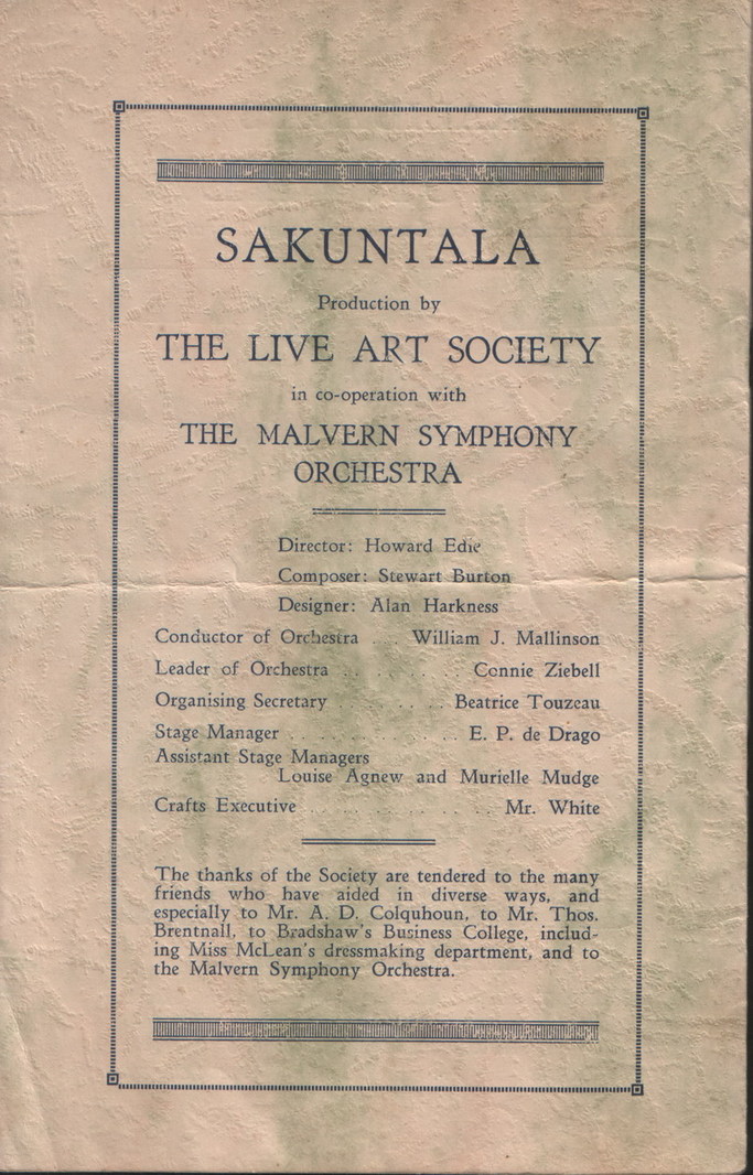 Sakuntala Program: Inside front cover, text:
														SAKUNTALA
Production by
THE LIVE ART SOCIETY
in co-operation with
THE MALVERN SYMPHONY
ORCHESTRA
Director: Howard Edie
Composer: Stewart Burton
Designer: Alan Harkness
Conductor of Orchestra
William J. Mallinson
Leader of Orchestra
Connie Ziebell
Organising Secretary
Beatrice Touzeau
Stage Manager
Assistant Stage Managers
..E. P. de Drago
Louise Agnew and Murielle Mudge
Crafts Executive
Mr. White The thanks of the Society are tendered to the many friends who have aided in diverse ways, and
especially to Mr. A. D.
Colguhoun, to Mr. Thos. Brentnall, to Bradshaw's Business College, includ- ing Miss McLean's dressmaking department, and to
the Malvern Symphony Orchestra.
														