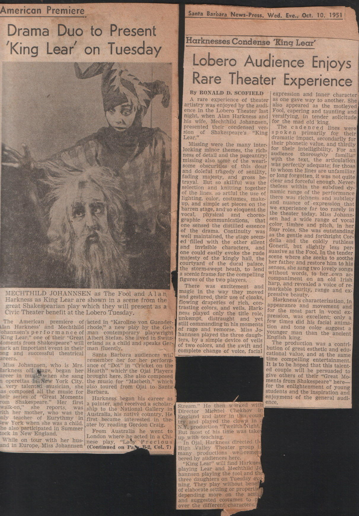Lear in America, text: 
														American Premiere
Drama Duo to Present
'King Lear on Tuesday
Santa Barbara News-Press, Wed. Eve., Oct. 10, 1951
Harknesses Condense 'King Lear' Lobero Audience Enjoys
Rare Theater Experience
By RONALD D. SCOFIELD expression and inner character A rare experience of theater as one gave way to another. She
artistry was enjoyed by the audi.
also appeared as the motleyed ence in the Lobero Theater last Fool, capering and taunting and night, when Alan Harkness and versifying, in tender solicitude his wife, Mechthild Johannsen, for the mad old king.
presented their condensed ver
The cadenced lines were!
sion of
Shakespeare's
"King spoken primarily for their
bear.
dramatic impact, secondarily for
Missing were the many inter.
their phonetic value, and thirdly
locking minor themes, the rich.
for their intelligibility. For ail
ness of detail and the pageantry;
audience thoroughly
missing also some of the weari.
familiar
with the text, the articulation
some obscurities of this dour was perfectly adequate; for those
to whom the lines are unfamiliar
and doleful tragedy of senility, or long forgotten, it was not quite fading majesty, and gross be- trayal. But so skillful was the clear and forceful enough. Never.
selection and knitting together
theless within the subdued dy. of the lines, so artful the use of namic range of the performance
lighting, color, costumes, make.
there was richness and subtlety up, and simple set pieces on the and nuance of expression that barren stage, and so eloquent the we experience far too rarely in
vocal, physical and
choreo- the theater today. Miss Johann. graphic communications, that sen had a wide range of vocal one sensed the distilled essence color, timbre and pitch, in her of the drama. Continuity was four roles. She was outstanding
well maintained, the stage seem-
as the gentle and forthright Cor ed filled with the other silent delia and the coldly ruthless
and invisible characters,
and
Goneril, but slightly less per- one could easily evoke the rude suasive as the Fool. In the tender majesty of the kingly hall, the scene where she seeks to soothe courtyard of the ducal palace, her father and restore him to his the storm-swept heath, to lend senses, she sang two lovely songs a scenic frame for the compelling without words, to her own ac-
figures of the two players.
companiment on an old Irish
There was excitement and
harp, and revealed a voice of re
MECHTHILD JOHANNSEN as The Fool and Alan magic in the way they moved
markable purity, range and ex-
Harkness as King Lear are shown in a scene from the and gestured, their use of cloaks,
pressive beauty.
flowing draperies of rich, con-
Harkness's characterization, in
great Shakespearian play which they will present as a trasting colors, and veils. Hark-
appearance and movement and
Civic Theater benefit at the Lobero Tuesday.
ness played only the title role, for the most part in vocal ex-
pression, was excellent; only a
The American premiere of acted in "Karoline von Guender.
unkempt, distraught and yet few times did his facial anima- Ilan Harkness' and Mechthild rhode." a new play by the Get
ohannsen's performance of man contemporary plavwright still commanding in his moments tion and tone color suggest a
of rage and remorse. Miss Jo
King Lear," one of their "Great Albert Stefan. She lived in Switz- hannsen played the three daugh.
younger man than the ancient
ters, by a simple device of veils
foments from Shakespeare" will erland as a child and speaks Ger of two colors, and the swift and
English king.
The production was a contri- nark an important event in their man fluently.
ong and successful theatrical
complete change of voice, facial
bution of great esthetic and edu.
Santa Barbara audiences will
cational value, and at the same
areers.
remember her for her perform-
time compelling entertainment.
Miss Johannsen, who is Mrs. ance of "Dot" in "Cricket on the
It is to be hoped that this talent-
larkness off wage, began her Hearth" which the Ojai Players
ed couple will be persuaded to
areer in music when she sang brought here. She also composed
give others of their "Great Mo-
a operettas in New York City. the music for "Macbeth," which
ments from Shakespeare" here-
very talented musician, she also toured from Ojai to Santa
for the enlightenment of young
as composed all the music for Barbara,
students and the inspiration and
heir series of "Great Moments
Harkness began his career as
enjoyment of the general audi. rom Shakespeare." Her first a painter, and received a scholar-
walk-on," she reports,
Stream." He then worked with ence,
was ship to the National Gallery in
ith her mother, who was the Australia, his native country. He
Director Michael Chekhov it
nly teacher of Eurythmy in first became interested in the
England and later in this coun
ew York when she was a child. ater by. reading Gordon Craig.
try, and played the clown in
he also participated in Summer
N.Y. production "Twelfth Night.
tock in New England.
From Australia he went to
But most of his time was take
While on tour with her hus- nese play,
London where he acted in a Chi-
"Lady Precious
up with teaching.
and in Europe, Miss Johannsen
In Ojai, Harkness directed thy
(Continued on Pay
B:2, Col. 7) High Valley Theater group many productions well-remem
bered by audiences here. "King Lear" will find Harknes playing Lear and Mechthild Jo hannsen playing the fool and the three daughters on Tuesday evs ning. They play without benar of elaborate setting or properti depending more on the actin and suggested costumes to
over the different, characters.
														