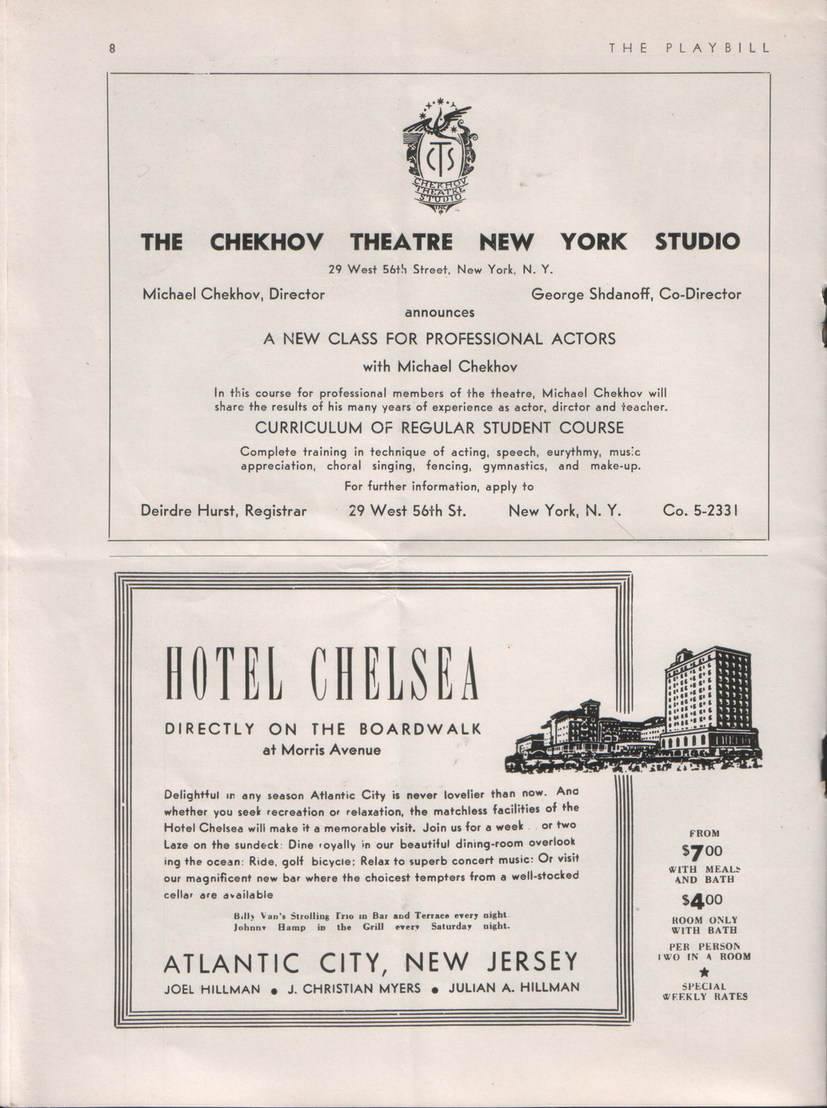 Playbill for Little Theatre, Text:
														THE PLAYBILL
THE CHEKHOV THEATRE NEW YORK STUDIO
29 West 56th Street, New York, N. Y.
Michael Chekhov, Director
George Shdanoff, Co-Director
announces A NEW CLASS FOR PROFESSIONAL ACTORS
with Michael Chekhov In this course for professional members of the theatre, Michael Chekhov will
sharo the results of his many years of experience as actor, dirctor and teacher.
CURRICULUM OF REGULAR STUDENT COURSE Complete training in technique of acting, speech, eurythmy, music
appreciation, choral singing, fencing, gymnastics, and make-up.
For further information, apply to
Deirdre Hurst, Registrar
29 West 56th St.
New York, N. Y.
Co. 5-2331
HOTEL CHELSEA DIRECTLY ON THE BOARDWALK
at Morris Avenue Delightful in any season Atlantic City is never lovelier than now. And whether you seek recreation or relaxation, the matchless facilities of the Hotel Chelsea wili make it a memorable visit. Join us for a week. or two Laze on the sundeck: Dine royally in our beautiful dining-room overlook ing the ocean: Ride, golf bicycle: Relax to superb concert music: Or visit
our magnificent new bar where the choicest tempters from a well-stocked
cellar are available
Billy Van's Strolling Trio in Bar and Terrace every wight.
Johnny
tamoin the ri ever Saturday
ATLANTIC CITY, NEW JERSEY
JOEL HILLMAN
J. CHRISTIAN MYERS • JULIAN A. HILLMAN
FROM
$700 WITH MEALS
AND BATH
$400 ROOM ONLY
WITH BATH
PER PERSON
WONTS A ROOM
SPECIAL
WEEKLY RATES
														
														