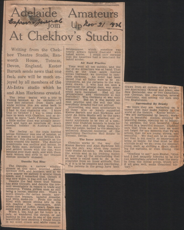 Dartington Hall, Text:
														Adelaide
Amateurs
вариті і дальтв
Up hoo-2/1936
At Chekhov's Studio Writing from the Chek- hov Theatre Studio, Ren-
worth House, Totness,
Devon,
England, Kester Baruch sends news that one feels sure will be much en- joyed by all members of the Ab-Intra studio which he
and Alan Harkness created. The letter begins with a trip to Vienna because, as he explains: "I have just returned
while writing this from there
am going back in my mind to the glorious sunny days
I had in that charming city.
I knew that on October 2 I was to come down. here to work with Chekhov. and so de- cided to leave "Lady Precious Stream"
a little earlier than was actually neces- salvandenave an interlude of
needed holiday
much
city.
in Austria's famous The feeling the train hurrled across Germany was one of tension. at
least so it seemed to most British folk. However. this changed suddenly as the train crossed the border. The Austrian countryside was smiling and lovous. In the fields men, stripped to the waist
and golden brown with the sun.
were bending over their work, and with them were women and girls in gay beasant
clothes similarly engaged.
Danube Not Blue
The Danube, a narrow.
winding
stream at this point. scurried
gong between cliffs and boulders, and as we drew nearer we sighted it several times again, and I remarked that. though it
was now wider, it was still not blue!
Despite the bad 1 times that
Vienna has gone through. and despite the pre_ sent uncertainty in regard to trade and commerce. Vienna strikes ones as still
being a happy, smiling city.
There is much leisure for certan people, any- ways few beggars, tasteful dressing.
and little make-up.
From the cafes
filled with people sitting idly in
sun reading the newspapers. the
drift mixed odors of coffee. cigars. foods sea-
soned with garlic, and wonderful cakes. When I, too. had sat for hours in a cafe. or wandered the streets, or sat basking in the sun in one of the many beautifully kept gardens. I would return
quiet cream and white room in Neubaugasse. which somehow was
baked abways faintly fragrant with
apples.
could only surmise that the hausfrau had a penchant
baked apples.
for
Air Raid Practice Time went all too quickly, and the day of my departure was at hand. That
night, as
the train again hurried across Germany, we travelled in com-
plete darkness.
order had been
issued that all lights were to be
ex- tinguished, all the curtains to the win-
dows drawn.
who had not seen a novspaper for several days. was some. what perturbed and wondered what
could have happened.
the preparacions and excitement at last fructified?
someone? Was Germany at war with
But no, it was merely air raid practise and the evil day that
everybody dreaded had not arrived. Interesting, and most satisfactory to all those who so loyally supported Kester Baruch and Alan Harkness and their Ab Intra Studio will be the news that they have been selected out of many applicants to be two of a com- pany that Chekhov intends to train for three years and then bring them be- fore the public, backed by the seemingly
unlimited financlal resources.
of the marvellous Dartington Hall Estate in
Totness. Devon.
The Inner Attitude
Chekhov works in
that Kester Baruch and Alan Harkness felt was the only way when they named
their studio Ab-intra.
He works from the within and in his training makes
it clear that all the
an actor is called upon to do
son to a dong, that
in- separable from an inner attitude, that
is, if it is to be creative and convincing. The persons in the group have been drawn from all corners of the world- two Australlans (Kester and Alan), one New Zealander, one or two Canadians, one German, one Norwegian, several Americans, and among the men only
two Englishmen.
Surrounded By Beauty So there they are embarked on. a career that may make history in the
world of the theatre.
Kester writes: "We are surrounded by beauty, work- ing in beautiful studios, sleeping in beautiful rooms, opening on to beauti- ful gardens, fed with beautiful food
served in a beautiful manner. Chekhov says that while we are here we must not forget for one moment that we are artists, that we are young, strong, and
beautiful.
We may not be so outside, but that is not nearly so important as
being so
Inside, tor unal must be our attitude to all we do even the simplest thing. such as shifting a chair, draw-
ing the curtains, or even closing the
dOOr
"Needless to say." says Kester
"Alan and I feel uniquely honored to be the two Australians selected from the many
form the initial group, which will, if all goes well, make theatrical
tory.
														