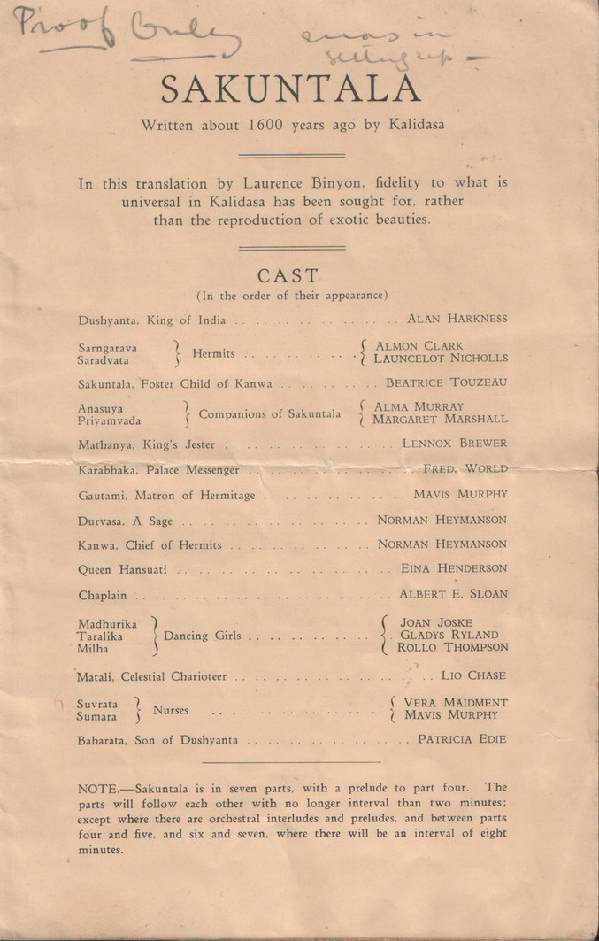 Sakuntala - Cast list, text:
															Proso outs
SAKUNTALA
Written about 1600 years ago by Kalidasa In this translation by Laurence Binyon, fidelity to what is universal in Kalidasa has been sought for, rather
than the reproduction of exotic beauties.
CAST
(In the order of their appearance)
Dushyanta, King of India
ALAN HARKNESS
Sarngarava
Saradvata
} Hermits
Sakuntala, Foster Child of Kanwa
Anasuya
Priyamvada
? Companions of Sakuntala
§ ALMON CLARK
LAUNCELOT NICHOLLS
BEATRICE TOUZEAU
Mathanya. King's Jester
(ALMA MURRAY
MARGARET MARSHALL
LENNOX BREWER
Karabhaka, Palace Messenger
FRED. WORLD
Gautami, Matron of Hermitage
MAVIS MURPHY Durvasa, A Sage Kanwa, Chief of Hermits
Queen Hansuati
NORMaN HEYMANSOn
NORMAN HEYMANsON
EINA HENDERSON
Chaplain
ALBERT E. SLOAN
Madhurika
Taralika
Milha
Dancing Girls
JOAN JOSKE
GLADYS RYLAND
ROLLO THOMPSON
Matali, Celestial Charioteer
LIO CHASE
Suvrata
Sumara
? Nurses
Baharata, Son of Dushyanta
[VERA MAIDMENT
MAVIS MURPHY
PATRICIA EDIE NOTE. Sakuntala is in seven parts, with a prelude to part four. The parts will follow each other with no longer interval than two minutes; except where there are orchestral interludes and preludes, and between parts four and five, and six and seven, where there will be an interval of eight
minutes.
															