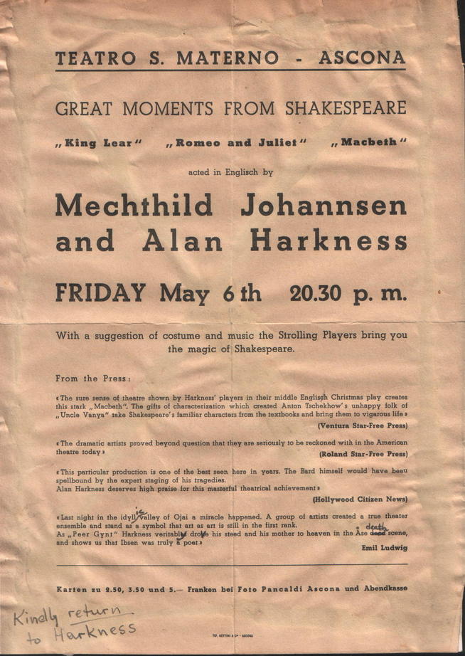 Italian poster, text:
															TEATRO S. MATERNO - ASCONA
GREAT MOMENTS FROM SHAKESPEARE
"King Lear "
"Romeo and Julies"
„Macbeth "
acted in Englisch by Mechthild Johannsen
and Alan Harkness
FRIDAY May 6 th
20.30 p. m. With a suggestion of costume and music the Strolling Players bring you
the magic of Shakespeare.
From the Press:
The sure senso of theatre shown by Harkness' players in their middle Englisch Christmas play creates this stark „Macbeth" The gifts of characterization which created Anton Tschekhow's unhappy folk of
„Uncle Vanya" take Shakospeare's familiar characters from the textbooks and bring them to vigarous life a
Venturs Star Fres Prsas
+The dramatic artists proved beyond question that they are seriously to be reckoned with in the American
theatre today a
Reisnd Star.Fr66 Denee
*This particular production is one of the best seen here in
years. The Bard himsell would have besu
spellbound by the oxpert staging of his tragedies.
Alan Harkness deserves high praise for this masterful theatrical achievement»
(Hollywood Citizen News)
*Last night in the idyl/allay of Olai a miraclo happened. A group of antits created a trus theater
ensemble and stand as a symbol that art as art is still in the first rank.
death
As „Peer Gynt'
" Harkness veritabla droVo his steed and his mother to heaven in the Ase
and shows usathat losen was trulv a
Emil Ludwig
Karton 9.50. 3.50 und 5.- Franken boi Foto Pancalds Ascona und Abendkasse
Kindly return
to
Harkness
															