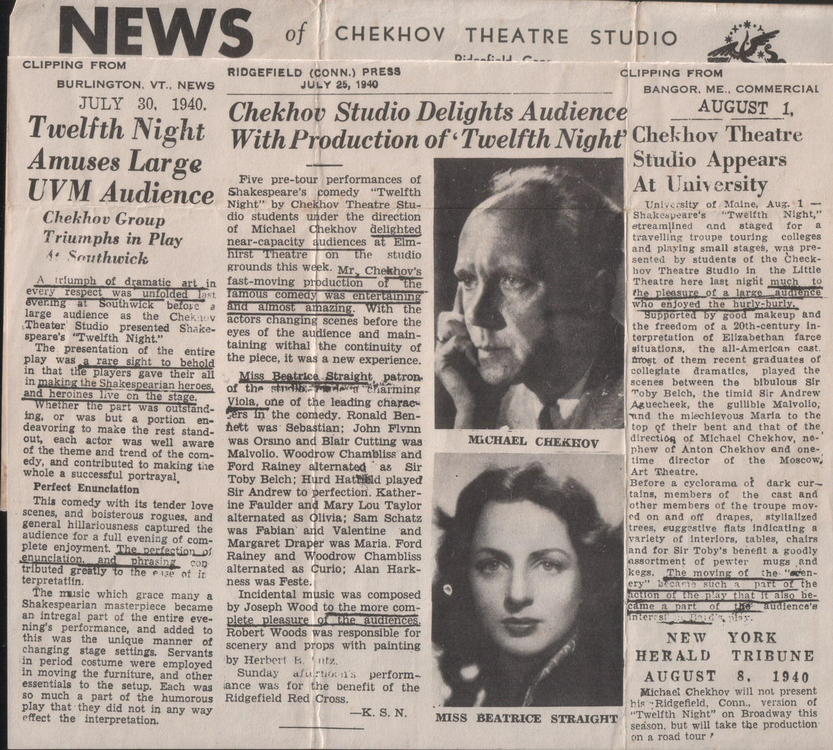 CTP - Connecticut, Text:
														
RIDGEFIELD (CONN.) PRESS
BURLINGTON. VT.. NEWS
CLIPPINg FROM
JULY 25, 1910
BANGOR. ME.. COMMERCIAL

JULY 30.
1940.
Twelfth Night
Amuses Large
UVM Audience
Chekhov Group
Triumphs in Play
1* Southwick
audier.co
ch krace
rian masterpiace
tenant
olena tan
Each was

Chekhov Studio Delights Audience
With Production of 'Twelfth Night'
waireordaronara
ohakeapeares comedy"Twellch
Niche" by Chekos hentre Stie
near-capacity.
audiences
hirst"Theatre
totors changing scents before the
coes or me sudience ando maina
Viola, one of the leading charso-
ASCOnTORE
ho was Sebastian:
John rivan
wis Orsino and Biatr culting wan
Ma volo. Woodrow Chambite and
Ford Rainey alternatod
Hurd Hatskd pinyed
Sir Andrew to perfection. Kather-
MICHAEL CHEKKOV
wan Fablan and
Valentine
MarKare DrOper was Marza. ford
Rainey and Woodrow
Alternale As GUriO AIAn HArk.
Incidental muse was composed
by Joseph Wo
Robert Woods was responsibie fo
perform-
ance was fog the benefit

AUGUST
1.
Chekhov Theatre
Studio Appears At University
NEW YORK
HERALD
TRIBUNE
AUGUST
1940
He Ridce
neehh Niches on Broodeas this
														