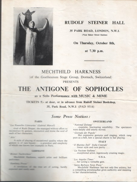 Program for London performance, text:
														RUDOLF STEINER HALL
35 PARK ROAD, LONDON, N.W.1.
ear Malee Sieces Siste
On Thursday, October Sth,
at 7.30 p.m.
MECHTHILD HARKNESS
of the Goetheanum Stage Group. Dornach, Switzerland)
PRESENTS
THE ANTIGONE OF SOPHOCLES
as a Solo Performance with MUSIC & MIME TICKETS at door, or in advance from Rudolf Steiner Bookshop,
35, Park Road, N.W.I (PAD 9514)
Some Press Notices:
SWITZERLAND
VationolZeiruer
Taserstonesessinstoners
GO GASH
" Giornale der Popolo'
Her expressive gestures and singing. which rang
pure as a bell, lent a special charm to her playing
ITALY
"II Marrino Dell' Italia Centrale
linear style and fare punty.
USA
Neve Press
Markocss has not only ane artistry, but
														
