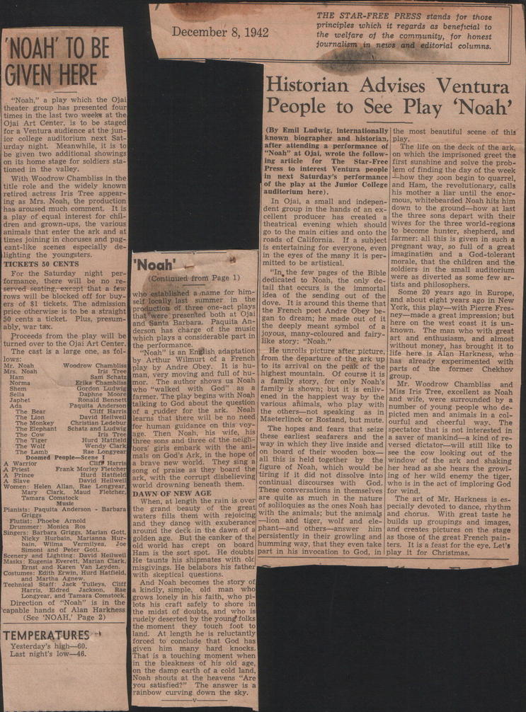 Review of 'Noah', text:
														"NOAH' TO BE
GIVEN HERE
December 8, 1942 THE STAR-FREE PRESS stands for those principles which it regards as beneficial to the welfare of the community, for honest
journalism in news and editorial columns.
Historian Advises Ventura "Noah." a play which the Ojal theater group has presented four
timeg in the last two weeks at the
People to See Play
'Noah' Ojal Art Center, Is to be staged
for a Ventura audience at the jun-
(By Emil Ludwis, Internationally the most beautiful scene of this for college auditorium next Sat-
Turday night. Meanwhile, it is to
known biographer and historian, play.
be given two additional showings
after attending a performance of
The life on the deck of the ark,
"Noah" at Ojal, wrote the follow- on which the imprisoned greet the
on its home stage for soldiers sta.
ing article
for
tioned in the valley.
The
Star-Free first sunshine and solve the prob-
Press to interest
Ventura people lem of finding the day of the week
With Woodrow Chambliss in the
next Saturday's performance how they soon begin to quarrel,
title role and the widely known
of the play at the Jumior College and Ham, the revolutionary, calls retired actress iris Tree appear-
ing as Mrs. Noah, the production
auditorium here).
Dis mother anar unt the enors
has aroused much
In Ojai, a small and indepen.
-mous, whitebearded Noah hits him
dent group in the hands of an ex- down to the ground- how at Jast a play of equal interest for chil-
dren and grown-ups, the various
cellent producer has created a the
thrce sons depart with their
animals that
ark and at
theatrical evening which should wives for the
three worderotons
times joining in choruses and pug-
go to the main cities and onto the to become hunter, shepherd,
eant-like scenes especially
roads of California.
de
If a subject farmer: all this is given in such a
Is entertaining for everyone, even pregnant way, so full of a great
lighting the youngsters.
in the eyes of the many it is per- imagination
TICKETS 50 CENTS
"Noah!
and
mitted to be artistical.
morale, that the childron and the
For the Saturday night per-
(Contioned from Page 1)
"In, the few pages of the Bible soldiers in the small auditorium
were as diverted as some few ar-
formance, there will be no re-
tists and philosophers.
gerved seating, except that a few dedicated to Noah, the only de-
tail that occurs is the
rows will be blocked off for buy-
who established a name for him- lidea of
Sin
Some 20 years ago in Europe,
ers of $1 tickets. The admission self locally last summer
10916ove.
the sending out of the and about
elkolovears acoreNow
production of three one-act plays
It is around this theme that York, this play- with Plete Fres price otherwise is to be a straight
50 cents a ticket. Plus, presum- that were presented both at Ofa!
the French poet Andre
and Santa Barbara.
Obey be- neg--mado a great impression; but
ably, war tax.
Paquita An- zan to dream: he made out of ihere on the west coast It is un-
Proceeds from the play will be
derson has charge ot the music the deeply meant symbol known.
The man who with great
turned over to the Oja: Art Center.
which plays a considerable part in joyous, many-coloured and fairy- art and enthusiasm, and almost
like story; "Noah."*
The cast 15 a large one, as lol-
the performance.
Noah"
without money, has brought it to
Dow:
is an English adaptation
He unrolls picture after picture,
by Arthur
life here is
Wilmurt
Woodrow Chambliss play by Andre Obey.
of a French from the departure of the ark up has already
Alan Harkness.
tuna
Tree
It is hu- to its arrival on the peak of the parts
experimented
Sam Schaty
man, very moving and full of hu highest mountain.
Of course it is group.
the
ormer
Chekhov
Exlka Chambliss mor.
The author shows us Noah a family story, for only Noah's Mr.
Gordon Ludwig who "walked
Daphne. Moore
with
God"
Woodrow Chambliss and
Ronald Bennett
as a family is shown; but it is enily- Miss Iris Tree, excellent as Noah
farmer. The play begins with Noah ened in the happlest way by the and wife, were surrounded by a
The Bear
talking to God about the question various ahimals, who play
Clift Harris of a rudder. for the ark..
David Hellwel
Noah the others- not speaking.
with number of young people
Henris
that there will be no need Maeterlinck or Rostand, but mute. ourful and
as in picted men and animals in a col-
for human guidance on this voy-
cheerful way.
The
age.
Then Noah,
three sons and three of the neigh-
his wile. his these earliest
The hopes and fears that seize spectator that is not interested in
seafarers and the a sayer of mankind a kind of re- bors' girls embark with the ani- way in which they live inside and versed dictator will still like to
mals on God's Ark, in the hope of on board of their wooden box see the cow looking
the
a brave new world.
They sing a all this is held together by the window of the ark and shaking
Frank Morley Fletche song of praise as they board the figure of Noah, which would be her head as she hears the growl-
lark, with the corrupt disbelieving tiring it it did not dissolve into ing of her wild enemy the tiger,
Women:
Helen. Allan,
world drowning beneath them.
continual discourses with
God. who is in the act of imploring God
DAWN OF NEW AGE
These conversations in themselves for wind.
When, at length the rain is over guise as much in the nature
The art of Mr. Harkness is es.
Pianis
ACESORT
s Barbarr the srand beauty of the great of soliloquies as the ones Noah has pecially devoted to dance, rhythm
waters fills them with rejoicing with the animals; but the animals and chorus. With great taste he
Flutiat:
and they dance with exuberance lion and tiger, wort and elc-bulds up groupings and images;
Singers: Barbara Griggs. Marian Gott. around the deck in the dawn of a phant-and others--answer him and creates pictures on the stage
Nicky
Hurbain,
Perianna
golden age.
bain. Wilma.
Vermilyea,
But the canker of the persistently in their growling and as those of the great French pain-
old world has
Ancho Poter Gott
crept
Ham is the sort spot.
board humming way, that they even take ters. It is a feast for the eye. Let's
pride sinhtings David hollwell
He doubts part in his invocation
Christmas. genin Everett, Marian Clark.
and Karen Van Leyden.
He taunts his shipmates with old
play
misgivings. He belabors his father
Costumes:
Saith Sewin. sard fatteld.
with skeptical questions.
nannican
MCKO
Clift And Noah becomes the story of
a kindly, simple, old
maDe WhO
consycal, abasamara. comatooK grows Ionely in his faith, who pi-
ison the lots his craft safely to shore in
capable hands of Alan Harkness the midst of
(See
doubts, and who is
"NOAH. Page 2) rudely deserted by the young folks
the moment they touch foot to
TEMPERATURES *
land. At length he is reluctantly
forced to conclude that God has
Yesterday's high-60,
him many hard knocks.
Last night's low-46. That is a touching moment when
in the pleaxness of his old age, the damp earth of a cold land, Noah shouts at the heavens "Are
you satistied?"
The answer is
rainbow curving down the sky.
														