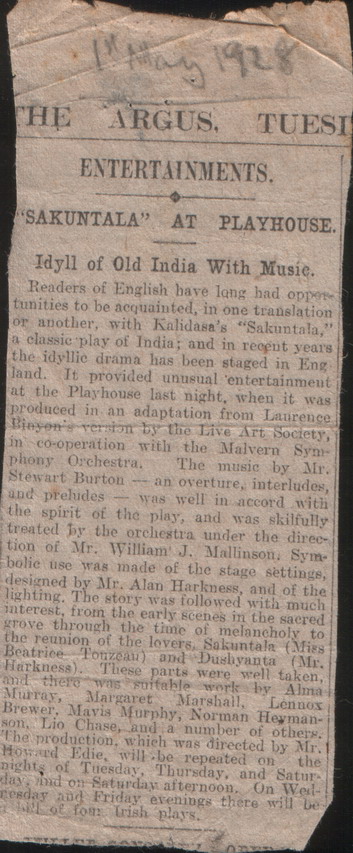Sakuntala review, text:
														147
HE ARGUS.
TUESI
ENTERTAINMENTS.
SAKUNTALA"
AT PLAYHOUSE.
Idyll of Old India With Music. Readers of English have long had oppose tunities to be acquainted, in one translation or another, with Kalidasa's "Sakuntala, la classic play of India; and in recent years the idyllic drama has been staged in Eng land. It provided unusual entertainment at the Playhouse last night, when it was produced in an adaptation from Laurence Bieyon's version by the Live Art Society, in co-operation with the Malvern Syn-
phony Orchestra.
The music by Mr. Stewart Burton - an overture, interludes, and prelides - was well in accord with the spirit of the play, and was skilfully treated by the orchestra under the direc- tion of Mr. William J. Mallinson, Sym- bolic use was made of the stage settings, designed by Mr. Alan Harkness, and of the lighting. The stors was followed with much interest, from the early scenes in the saered grove through the time of melancholy to the reunion of the lovers. Sakuntala (Mies
Beatrice Tonzean) and Dushyanta (Mr. Harkness). These parts were well taken, and there was sifable work by Alma
Murray,
Margaret
Marshail, Lennos Brewer, Mavis Murphy, Norman Herman-
son. Lio Chase, and a number of others.
The production, which was directed by Mr.
Howard Edie.
will be repeated on the nights of Tuesday, Thursday, and Satur days id on Saturday afternoon. On Wed-
resday and Friday evenings there will
oE fom
Trish plays.
														