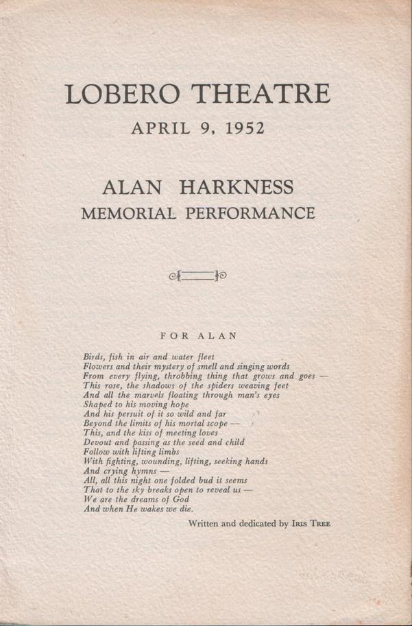 Alan Harkness: Memorial Performance, Text: 
														LOBERO THEATRE
APRIL 9, 1952
ALAN HARKNESS
MEMORIAL PERFORMANCE
FOR ALAN
Birds, fish in air and water fleet Flowers and their mystery of smell and singing words From every flying, throbbing thing that grows and goes This rose, the shadows of the spiders weaving feet And all the marvels floating through man's eyes Shaped to his moving hope And his persuit of it so wild and far Beyond the limits of his mortal scope - This, and the kiss of meeting loves Devout and passing as the seed and child
Follow with lifting limbs With fighting, wounding, lifting, seeking hands
And crying hymns - All, all this night one folded bud it seems
That to the sky breaks open to reveal us. We are the dreams of God
And when He wakes we die.
Written and dedicated by IrIs TREE
														