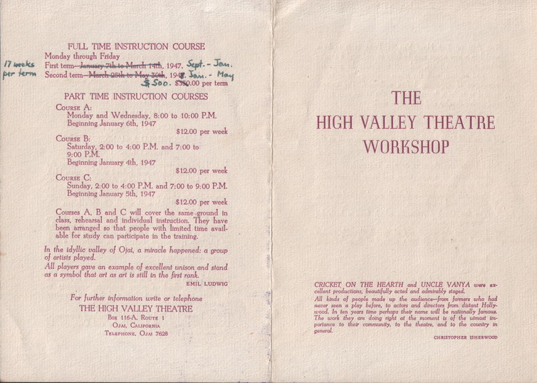 High Valley Theatre - brochure, text: 
														FULL TIME INSTRUCTION COURSE
Monday through Friday
17 weeks Pat tom-terman sal la Manet int, 1917, Sept. - Jon.
per term
PART TIME INSTRUCTION COURSES
COURSE A:
Monday and Wednesday. 8:00 to 10:00 P.M.
Beginning January 6th, 1947
$12.00 per week
COuRsE B:
SaturdaM, 2-00 to 1:00 P.M. and 7:00 to
Beginning January 4th, 1947
$12.00 per weck
COURse.
C:
Sunday. 2:00 to 4:00 P.M. and 7:00 to 9:00 P.M.
Beginning January 5th, 1947
$12.00
per week Courses A. B and C will cover the same ground in class, rehcarsal and individual instruction, They have been arranged so that people with limited time avail.
able for study can participate in the tratning. In the idyllic valley of Olat, a miracle happened: a group
of artists played. All players gave an example of excellent unison and stand
as a symbol that art as art is still in the first rank.
EMILLUDWIG
For Jurther information write or telephone
THE HIGH VALLEY THEATRE
Box 116-A, Rourt 1
OJAL CALIFORNIA
TELEPHONE. ON 7629
THE
HIGH VALLEY THEATRE
WORKSHOP CRICKET ON THE HEARTH and UNCLE VANYA were
cellent productions, besutifully octed odmirably stoped, All kinds of people made up the audunce-from, formers who had
nose, men a glen bolere, is peters and direct her does thalls.
in swars time perhaps thel name wil be nalionally amous The work they are doing right at the moment is of the utmost ins
portance to
airy prominentarol
														