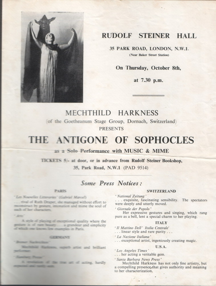 Antigone program, London performance, text:
														RUDOLF STEINER HALL
35 PARK ROAD, LONDON, N.W.1.
(Near Baker Street Station) On Thursday, October 8th,
at 7.30 p.m.
MECHTHILD HARKNESS
(of the Goetheanum Stage Group, Dornach, Switzerland)
PRESENTS
THE ANTIGONE OF SOPHOCLES
as a Sele Performance with MUSIC & MIME TICKETS 5 - at door, or in advance from Rudolf Steiner Bookshop,
35, Park Road, N.W.1 (PAD 9514)
Some Press Notices :
SWITZERLAND bout effort to
the soul of
bere the
' National Zeitung* .. exquisite, fascinating sensibility. The spectators
were deeply and utterly moved.
"Giornale der Popolo* Her expressive gestures and singing, which rang
pure as a bell, lent a special charm to her playing.
ITALY "Il Mattino Dell' Italia Centrale
.. linear style and rare purity
" La Nazione Italiana*
exceptional artist, ingeniously creating magic.
U.S.A. " Los Angeles Times*
..her acting a veritable gem.
Santa Barbara News Press' Mechthild Harkness has not only fine artistry, but a compelling presence, that gives authority and meaning
to her characterization.
														