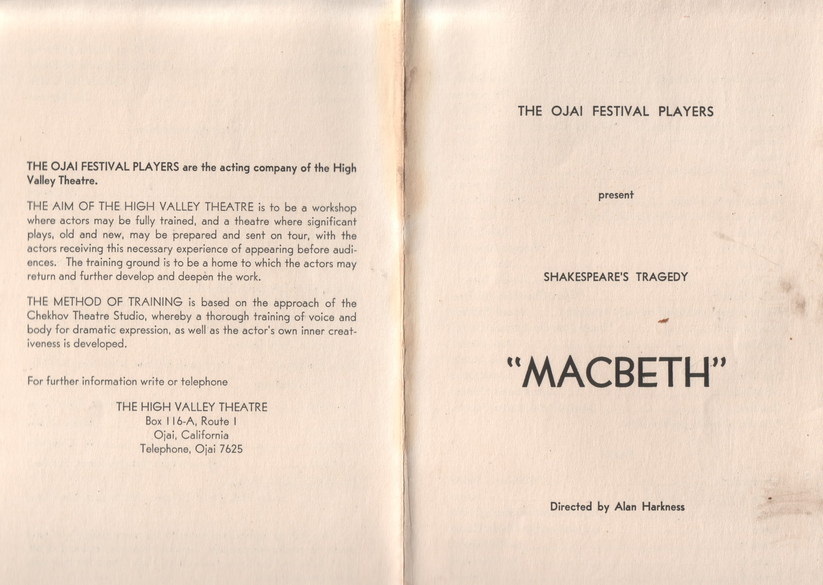 Macbeth program, text:
														THE OJAI FESTIVAL PLAYERS are the acting company of the High
Valley Theatre. THE AIM OF THE HIGH VALLEY THEATRE is to be a workshop where actors may be fully trained, and a theatre where significant plays. old and now, may be prepared and sont on four, with the actors receiving this necessary experience of appearing before audi. ences. The training ground is to be a home to which the actors may
return and further develop and deepen the work. THE METHOD OF TRAINING is based on the approach of the Chekhov Theatre Studio, whereby a thorough training of voice and body for dramatic expression, as well as the actor's own inner creat.
iveness is developed.
For further information write or telephone
THE HIGH VALLEY THEATRE Box 116-A, Route I Ojai, California
Telephone, Ojai 7625
THE OJAI FESTIVAL PLAYERS
present
SHAKESPEARE'S TRAGEDY
"MACBETH"
Directed by Alan Harkness
														